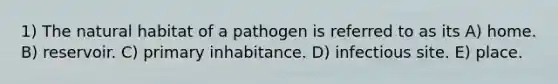 1) The natural habitat of a pathogen is referred to as its A) home. B) reservoir. C) primary inhabitance. D) infectious site. E) place.