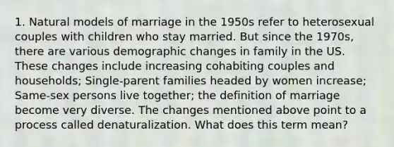 1. Natural models of marriage in the 1950s refer to heterosexual couples with children who stay married. But since the 1970s, there are various demographic changes in family in the US. These changes include increasing cohabiting couples and households; Single-parent families headed by women increase; Same-sex persons live together; the definition of marriage become very diverse. The changes mentioned above point to a process called denaturalization. What does this term mean?