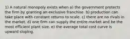 1) A natural monopoly exists when a) the government protects the firm by granting an exclusive franchise. b) production can take place with constant returns to scale. c) there are no rivals in the market. d) one firm can supply the entire market and be the most efficient plant size. e) the average total cost curve is upward sloping.