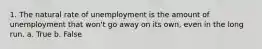 1. The natural rate of unemployment is the amount of unemployment that won't go away on its own, even in the long run. a. True b. False