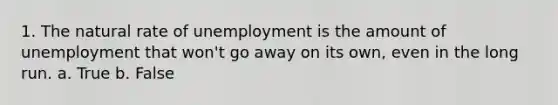 1. The natural rate of unemployment is the amount of unemployment that won't go away on its own, even in the long run. a. True b. False