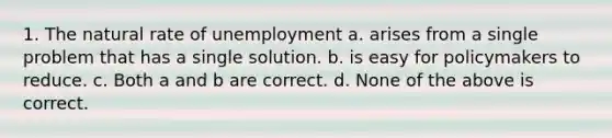 1. The natural rate of unemployment a. arises from a single problem that has a single solution. b. is easy for policymakers to reduce. c. Both a and b are correct. d. None of the above is correct.