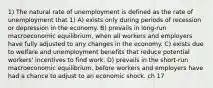 1) The natural rate of unemployment is defined as the rate of unemployment that 1) A) exists only during periods of recession or depression in the economy. B) prevails in long-run macroeconomic equilibrium, when all workers and employers have fully adjusted to any changes in the economy. C) exists due to welfare and unemployment benefits that reduce potential workers' incentives to find work. D) prevails in the short-run macroeconomic equilibrium, before workers and employers have had a chance to adjust to an economic shock. ch 17