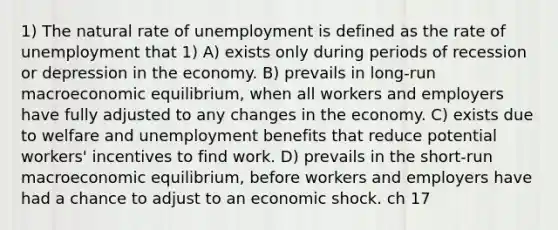 1) The natural rate of unemployment is defined as the rate of unemployment that 1) A) exists only during periods of recession or depression in the economy. B) prevails in long-run macroeconomic equilibrium, when all workers and employers have fully adjusted to any changes in the economy. C) exists due to welfare and unemployment benefits that reduce potential workers' incentives to find work. D) prevails in the short-run macroeconomic equilibrium, before workers and employers have had a chance to adjust to an economic shock. ch 17