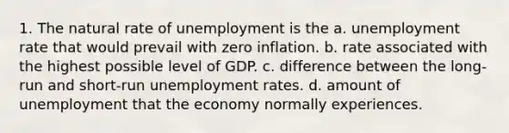 1. The natural rate of unemployment is the a. unemployment rate that would prevail with zero inflation. b. rate associated with the highest possible level of GDP. c. difference between the long-run and short-run unemployment rates. d. amount of unemployment that the economy normally experiences.