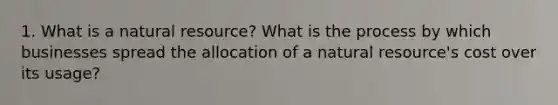 1. What is a natural resource? What is the process by which businesses spread the allocation of a natural resource's cost over its usage?