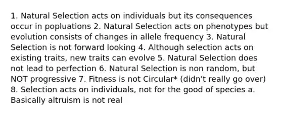 1. Natural Selection acts on individuals but its consequences occur in popluations 2. Natural Selection acts on phenotypes but evolution consists of changes in allele frequency 3. Natural Selection is not forward looking 4. Although selection acts on existing traits, new traits can evolve 5. Natural Selection does not lead to perfection 6. Natural Selection is non random, but NOT progressive 7. Fitness is not Circular* (didn't really go over) 8. Selection acts on individuals, not for the good of species a. Basically altruism is not real