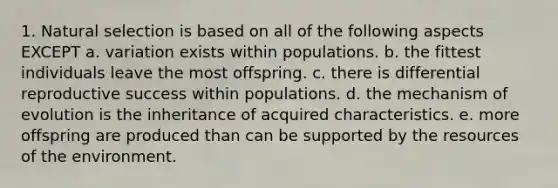 1. Natural selection is based on all of the following aspects EXCEPT a. variation exists within populations. b. the fittest individuals leave the most offspring. c. there is differential reproductive success within populations. d. the mechanism of evolution is the inheritance of acquired characteristics. e. more offspring are produced than can be supported by the resources of the environment.