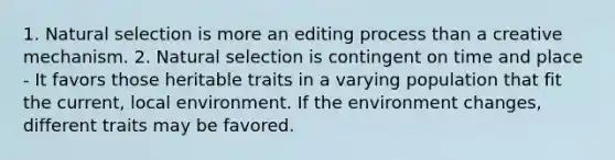 1. Natural selection is more an editing process than a creative mechanism. 2. Natural selection is contingent on time and place - It favors those heritable traits in a varying population that fit the current, local environment. If the environment changes, different traits may be favored.