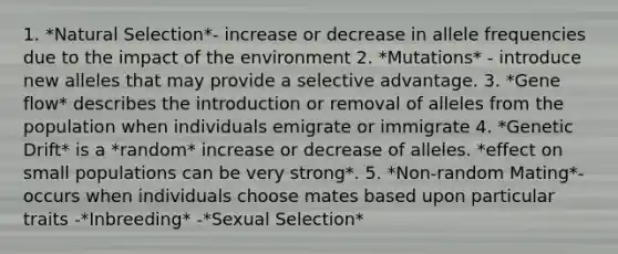 1. *Natural Selection*- increase or decrease in allele frequencies due to the impact of the environment 2. *Mutations* - introduce new alleles that may provide a selective advantage. 3. *Gene flow* describes the introduction or removal of alleles from the population when individuals emigrate or immigrate 4. *Genetic Drift* is a *random* increase or decrease of alleles. *effect on small populations can be very strong*. 5. *Non-random Mating*- occurs when individuals choose mates based upon particular traits -*Inbreeding* -*Sexual Selection*