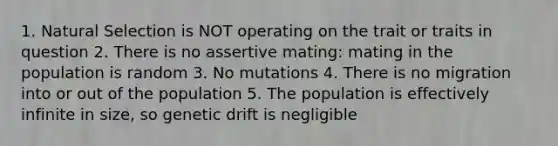 1. Natural Selection is NOT operating on the trait or traits in question 2. There is no assertive mating: mating in the population is random 3. No mutations 4. There is no migration into or out of the population 5. The population is effectively infinite in size, so genetic drift is negligible