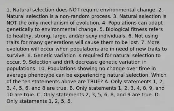 1. Natural selection does NOT require environmental change. 2. Natural selection is a non-random process. 3. Natural selection is NOT the only mechanism of evolution. 4. Populations can adapt genetically to environmental change. 5. Biological fitness refers to healthy, strong, large, and/or sexy individuals. 6. Not using traits for many generations will cause them to be lost. 7. More evolution will occur when populations are in need of new traits to survive. 8. Genetic variation is required for natural selection to occur. 9. Selection and drift decrease genetic variation in populations. 10. Populations showing no change over time in average phenotype can be experiencing natural selection. Which of the ten statements above are TRUE? A. Only statements 1, 2, 3, 4, 5, 6, and 8 are true. B. Only statements 1, 2, 3, 4, 8, 9, and 10 are true. C. Only statements 2, 3, 5, 6, 8, and 9 are true. D. Only statements 1, 2, 5, 6,