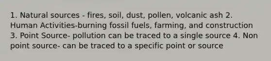 1. Natural sources - fires, soil, dust, pollen, volcanic ash 2. Human Activities-burning fossil fuels, farming, and construction 3. Point Source- pollution can be traced to a single source 4. Non point source- can be traced to a specific point or source