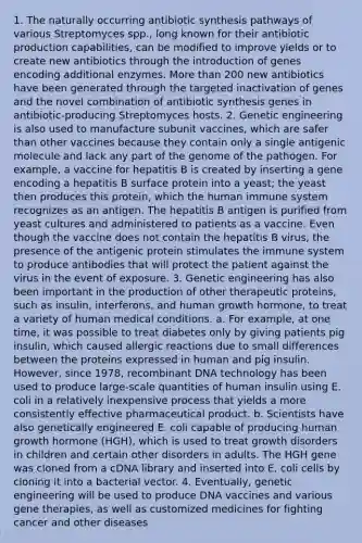1. The naturally occurring antibiotic synthesis pathways of various Streptomyces spp., long known for their antibiotic production capabilities, can be modified to improve yields or to create new antibiotics through the introduction of genes encoding additional enzymes. More than 200 new antibiotics have been generated through the targeted inactivation of genes and the novel combination of antibiotic synthesis genes in antibiotic-producing Streptomyces hosts. 2. Genetic engineering is also used to manufacture subunit vaccines, which are safer than other vaccines because they contain only a single antigenic molecule and lack any part of the genome of the pathogen. For example, a vaccine for hepatitis B is created by inserting a gene encoding a hepatitis B surface protein into a yeast; the yeast then produces this protein, which the human immune system recognizes as an antigen. The hepatitis B antigen is purified from yeast cultures and administered to patients as a vaccine. Even though the vaccine does not contain the hepatitis B virus, the presence of the antigenic protein stimulates the immune system to produce antibodies that will protect the patient against the virus in the event of exposure. 3. Genetic engineering has also been important in the production of other therapeutic proteins, such as insulin, interferons, and human growth hormone, to treat a variety of human medical conditions. a. For example, at one time, it was possible to treat diabetes only by giving patients pig insulin, which caused allergic reactions due to small differences between the proteins expressed in human and pig insulin. However, since 1978, recombinant DNA technology has been used to produce large-scale quantities of human insulin using E. coli in a relatively inexpensive process that yields a more consistently effective pharmaceutical product. b. Scientists have also genetically engineered E. coli capable of producing human growth hormone (HGH), which is used to treat growth disorders in children and certain other disorders in adults. The HGH gene was cloned from a cDNA library and inserted into E. coli cells by cloning it into a bacterial vector. 4. Eventually, genetic engineering will be used to produce DNA vaccines and various gene therapies, as well as customized medicines for fighting cancer and other diseases