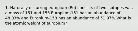 1. Naturally occurring europium (Eu) consists of two isotopes was a mass of 151 and 153.Europium-151 has an abundance of 48.03% and Europium-153 has an abundance of 51.97%.What is the atomic weight of europium?