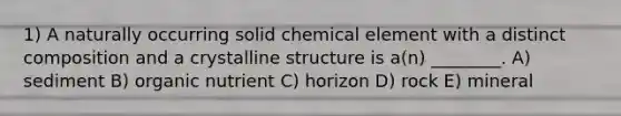 1) A naturally occurring solid chemical element with a distinct composition and a crystalline structure is a(n) ________. A) sediment B) organic nutrient C) horizon D) rock E) mineral