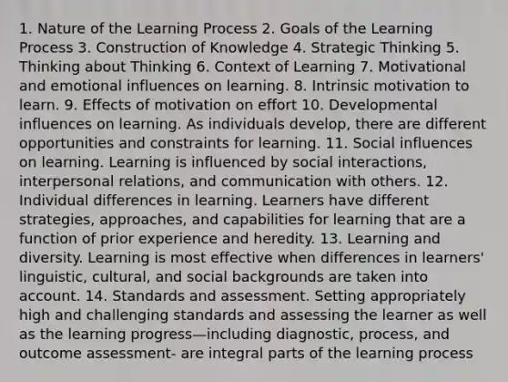 1. Nature of the Learning Process 2. Goals of the Learning Process 3. Construction of Knowledge 4. Strategic Thinking 5. Thinking about Thinking 6. Context of Learning 7. Motivational and emotional influences on learning. 8. Intrinsic motivation to learn. 9. Effects of motivation on effort 10. Developmental influences on learning. As individuals develop, there are different opportunities and constraints for learning. 11. Social influences on learning. Learning is influenced by social interactions, interpersonal relations, and communication with others. 12. Individual differences in learning. Learners have different strategies, approaches, and capabilities for learning that are a function of prior experience and heredity. 13. Learning and diversity. Learning is most effective when differences in learners' linguistic, cultural, and social backgrounds are taken into account. 14. Standards and assessment. Setting appropriately high and challenging standards and assessing the learner as well as the learning progress—including diagnostic, process, and outcome assessment- are integral parts of the learning process