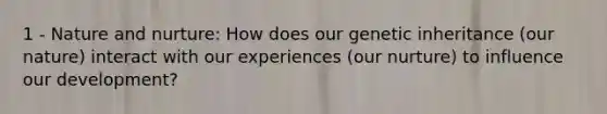 1 - Nature and nurture: How does our genetic inheritance (our nature) interact with our experiences (our nurture) to influence our development?
