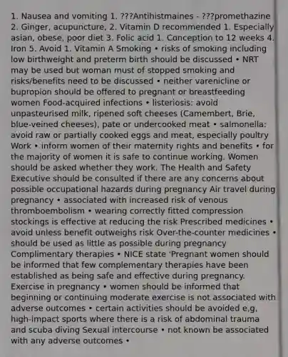 1. Nausea and vomiting 1. ???Antihistmaines - ???promethazine 2. Ginger, acupuncture, 2. Vitamin D recommended 1. Especially asian, obese, poor diet 3. Folic acid 1. Conception to 12 weeks 4. Iron 5. Avoid 1. Vitamin A Smoking • risks of smoking including low birthweight and preterm birth should be discussed • NRT may be used but woman must of stopped smoking and risks/benefits need to be discussed • neither varenicline or bupropion should be offered to pregnant or breastfeeding women Food-acquired infections • listeriosis: avoid unpasteurised milk, ripened soft cheeses (Camembert, Brie, blue-veined cheeses), pate or undercooked meat • salmonella: avoid raw or partially cooked eggs and meat, especially poultry Work • inform women of their maternity rights and benefits • for the majority of women it is safe to continue working. Women should be asked whether they work. The Health and Safety Executive should be consulted if there are any concerns about possible occupational hazards during pregnancy Air travel during pregnancy • associated with increased risk of venous thromboembolism • wearing correctly fitted compression stockings is effective at reducing the risk Prescribed medicines • avoid unless benefit outweighs risk Over-the-counter medicines • should be used as little as possible during pregnancy Complimentary therapies • NICE state 'Pregnant women should be informed that few complementary therapies have been established as being safe and effective during pregnancy. Exercise in pregnancy • women should be informed that beginning or continuing moderate exercise is not associated with adverse outcomes • certain activities should be avoided e,g, high-impact sports where there is a risk of abdominal trauma and scuba diving Sexual intercourse • not known be associated with any adverse outcomes •