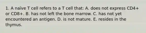 1. A naïve T cell refers to a T cell that: A. does not express CD4+ or CD8+. B. has not left the bone marrow. C. has not yet encountered an antigen. D. is not mature. E. resides in the thymus.