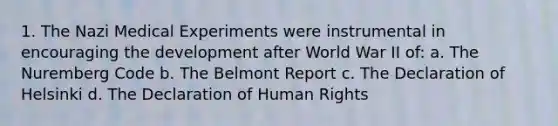 1. The Nazi Medical Experiments were instrumental in encouraging the development after World War II of: a. The Nuremberg Code b. The Belmont Report c. The Declaration of Helsinki d. The Declaration of Human Rights