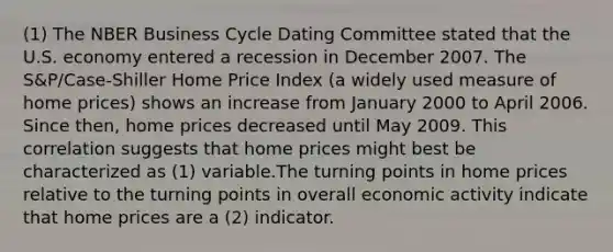 (1) The NBER Business Cycle Dating Committee stated that the U.S. economy entered a recession in December 2007. The S&P/Case-Shiller Home Price Index (a widely used measure of home prices) shows an increase from January 2000 to April 2006. Since then, home prices decreased until May 2009. This correlation suggests that home prices might best be characterized as (1) variable.The turning points in home prices relative to the turning points in overall economic activity indicate that home prices are a (2) indicator.