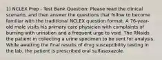 1) NCLEX Prep - Test Bank Question: Please read the clinical scenario, and then answer the questions that follow to become familiar with the traditional NCLEX question format. A 76-year-old male visits his primary care physician with complaints of burning with urination and a frequent urge to void. The RNaids the patient in collecting a urine specimen to be sent for analysis. While awaiting the final results of drug susceptibility testing in the lab, the patient is prescribed oral sulfasoxazole.