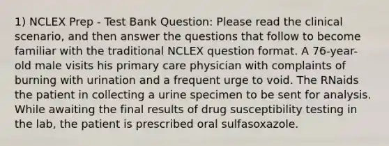 1) NCLEX Prep - Test Bank Question: Please read the clinical scenario, and then answer the questions that follow to become familiar with the traditional NCLEX question format. A 76-year-old male visits his primary care physician with complaints of burning with urination and a frequent urge to void. The RNaids the patient in collecting a urine specimen to be sent for analysis. While awaiting the final results of drug susceptibility testing in the lab, the patient is prescribed oral sulfasoxazole.