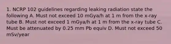 1. NCRP 102 guidelines regarding leaking radiation state the following A. Must not exceed 10 mGya/h at 1 m from the x-ray tube B. Must not exceed 1 mGya/h at 1 m from the x-ray tube C. Must be attenuated by 0.25 mm Pb equiv D. Must not exceed 50 mSv/year