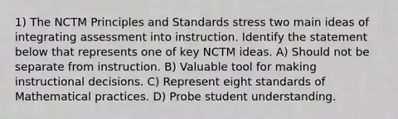 1) The NCTM Principles and Standards stress two main ideas of integrating assessment into instruction. Identify the statement below that represents one of key NCTM ideas. A) Should not be separate from instruction. B) Valuable tool for making instructional decisions. C) Represent eight standards of Mathematical practices. D) Probe student understanding.