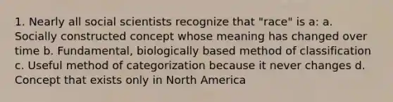 1. Nearly all social scientists recognize that "race" is a: a. Socially constructed concept whose meaning has changed over time b. Fundamental, biologically based method of classification c. Useful method of categorization because it never changes d. Concept that exists only in North America