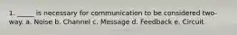 1. _____ is necessary for communication to be considered two-way. a. Noise b. Channel c. Message d. Feedback e. Circuit