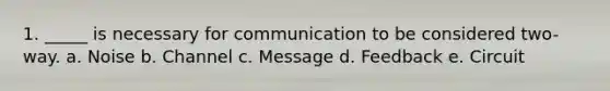 1. _____ is necessary for communication to be considered two-way. a. Noise b. Channel c. Message d. Feedback e. Circuit