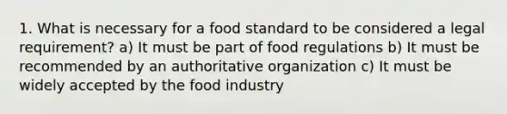 1. What is necessary for a food standard to be considered a legal requirement? a) It must be part of food regulations b) It must be recommended by an authoritative organization c) It must be widely accepted by the food industry