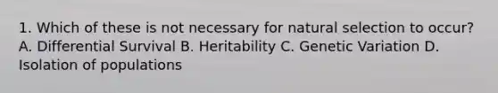 1. Which of these is not necessary for natural selection to occur? A. Differential Survival B. Heritability C. Genetic Variation D. Isolation of populations