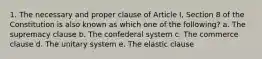 1. The necessary and proper clause of Article I, Section 8 of the Constitution is also known as which one of the following? a. The supremacy clause b. The confederal system c. The commerce clause d. The unitary system e. The elastic clause