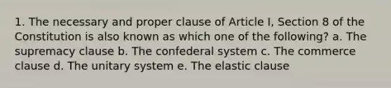 1. The necessary and proper clause of Article I, Section 8 of the Constitution is also known as which one of the following? a. The supremacy clause b. The confederal system c. The commerce clause d. The unitary system e. The elastic clause