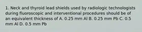 1. Neck and thyroid lead shields used by radiologic technologists during fluoroscopic and interventional procedures should be of an equivalent thickness of A. 0.25 mm Al B. 0.25 mm Pb C. 0.5 mm Al D. 0.5 mm Pb