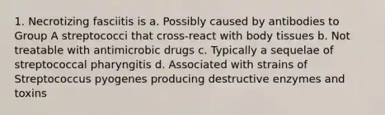 1. Necrotizing fasciitis is a. Possibly caused by antibodies to Group A streptococci that cross-react with body tissues b. Not treatable with antimicrobic drugs c. Typically a sequelae of streptococcal pharyngitis d. Associated with strains of Streptococcus pyogenes producing destructive enzymes and toxins