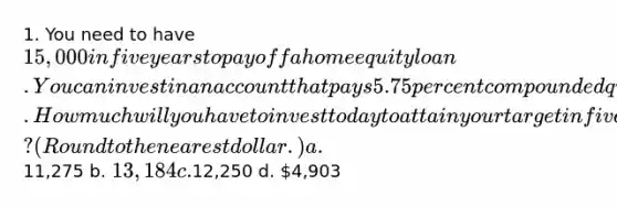 1. You need to have 15,000 in five years to pay off a home equity loan. You can invest in an account that pays 5.75 percent compounded quarterly. How much will you have to invest today to attain your target in five years? (Round to the nearest dollar.) a.11,275 b. 13,184 c.12,250 d. 4,903