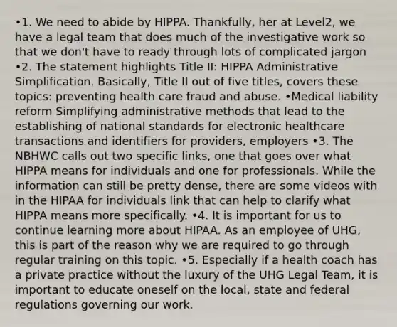 •1. We need to abide by HIPPA. Thankfully, her at Level2, we have a legal team that does much of the investigative work so that we don't have to ready through lots of complicated jargon •2. The statement highlights Title II: HIPPA Administrative Simplification. Basically, Title II out of five titles, covers these topics: preventing health care fraud and abuse. •Medical liability reform Simplifying administrative methods that lead to the establishing of national standards for electronic healthcare transactions and identifiers for providers, employers •3. The NBHWC calls out two specific links, one that goes over what HIPPA means for individuals and one for professionals. While the information can still be pretty dense, there are some videos with in the HIPAA for individuals link that can help to clarify what HIPPA means more specifically. •4. It is important for us to continue learning more about HIPAA. As an employee of UHG, this is part of the reason why we are required to go through regular training on this topic. •5. Especially if a health coach has a private practice without the luxury of the UHG Legal Team, it is important to educate oneself on the local, state and federal regulations governing our work.