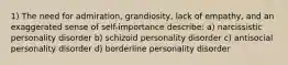 1) The need for admiration, grandiosity, lack of empathy, and an exaggerated sense of self-importance describe: a) narcissistic personality disorder b) schizoid personality disorder c) antisocial personality disorder d) borderline personality disorder