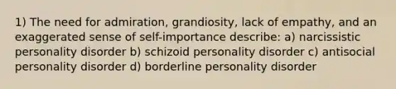 1) The need for admiration, grandiosity, lack of empathy, and an exaggerated sense of self-importance describe: a) narcissistic personality disorder b) schizoid personality disorder c) antisocial personality disorder d) borderline personality disorder