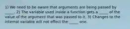 1) We need to be aware that arguments are being passed by _____. 2) The variable used inside a function gets a _____ of the value of the argument that was passed to it. 3) Changes to the internal variable will not effect the _____ one.