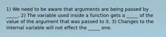 1) We need to be aware that arguments are being passed by _____. 2) The variable used inside a function gets a _____ of the value of the argument that was passed to it. 3) Changes to the internal variable will not effect the _____ one.