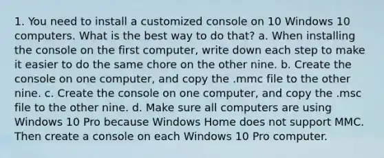 1. You need to install a customized console on 10 Windows 10 computers. What is the best way to do that? a. When installing the console on the first computer, write down each step to make it easier to do the same chore on the other nine. b. Create the console on one computer, and copy the .mmc file to the other nine. c. Create the console on one computer, and copy the .msc file to the other nine. d. Make sure all computers are using Windows 10 Pro because Windows Home does not support MMC. Then create a console on each Windows 10 Pro computer.