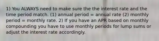 1) You ALWAYS need to make sure the the interest rate and the time period match. (1) annual period = annual rate (2) monthly period = monthly rate. 2) If you have an APR based on monthly compounding you have to use monthly periods for lump sums or adjust the interest rate accordingly.