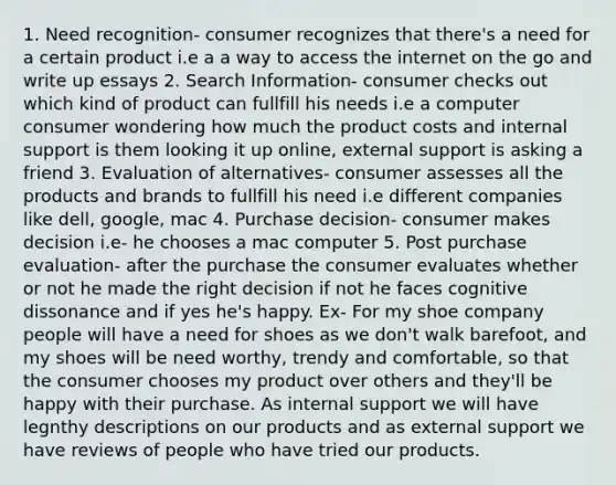 1. Need recognition- consumer recognizes that there's a need for a certain product i.e a a way to access the internet on the go and write up essays 2. Search Information- consumer checks out which kind of product can fullfill his needs i.e a computer consumer wondering how much the product costs and internal support is them looking it up online, external support is asking a friend 3. Evaluation of alternatives- consumer assesses all the products and brands to fullfill his need i.e different companies like dell, google, mac 4. Purchase decision- consumer makes decision i.e- he chooses a mac computer 5. Post purchase evaluation- after the purchase the consumer evaluates whether or not he made the right decision if not he faces cognitive dissonance and if yes he's happy. Ex- For my shoe company people will have a need for shoes as we don't walk barefoot, and my shoes will be need worthy, trendy and comfortable, so that the consumer chooses my product over others and they'll be happy with their purchase. As internal support we will have legnthy descriptions on our products and as external support we have reviews of people who have tried our products.