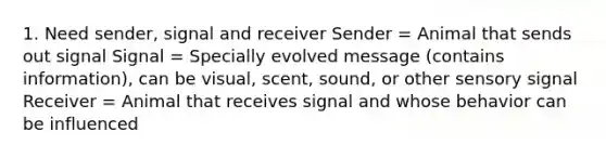 1. Need sender, signal and receiver Sender = Animal that sends out signal Signal = Specially evolved message (contains information), can be visual, scent, sound, or other sensory signal Receiver = Animal that receives signal and whose behavior can be influenced