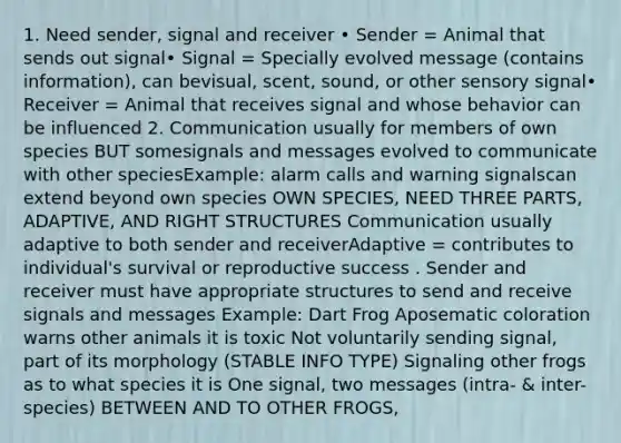 1. Need sender, signal and receiver • Sender = Animal that sends out signal• Signal = Specially evolved message (contains information), can bevisual, scent, sound, or other sensory signal• Receiver = Animal that receives signal and whose behavior can be influenced 2. Communication usually for members of own species BUT somesignals and messages evolved to communicate with other speciesExample: alarm calls and warning signalscan extend beyond own species OWN SPECIES, NEED THREE PARTS, ADAPTIVE, AND RIGHT STRUCTURES Communication usually adaptive to both sender and receiverAdaptive = contributes to individual's survival or reproductive success . Sender and receiver must have appropriate structures to send and receive signals and messages Example: Dart Frog Aposematic coloration warns other animals it is toxic Not voluntarily sending signal, part of its morphology (STABLE INFO TYPE) Signaling other frogs as to what species it is One signal, two messages (intra- & inter-species) BETWEEN AND TO OTHER FROGS,